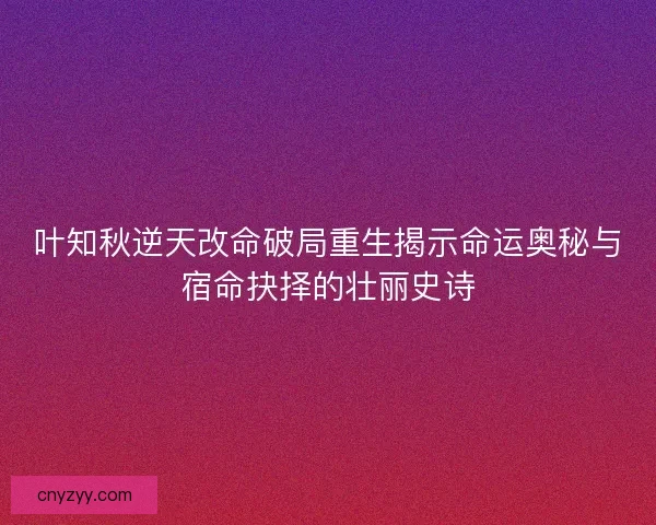 叶知秋逆天改命破局重生揭示命运奥秘与宿命抉择的壮丽史诗