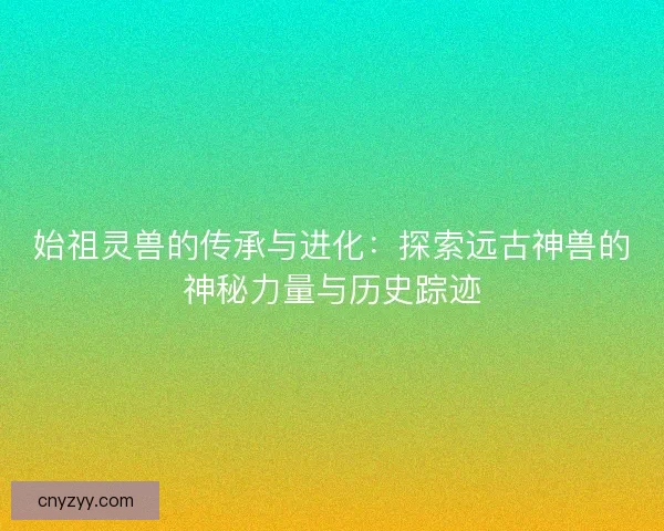 始祖灵兽的传承与进化：探索远古神兽的神秘力量与历史踪迹
