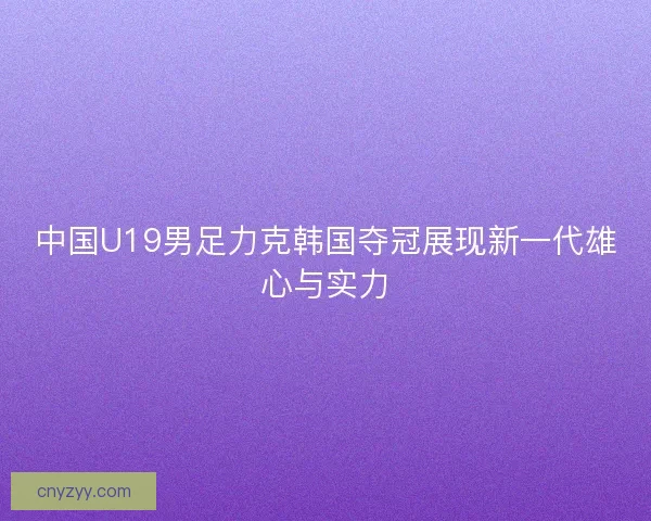 中国U19男足力克韩国夺冠展现新一代雄心与实力