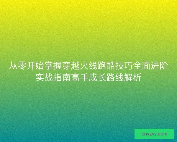 从零开始掌握穿越火线跑酷技巧全面进阶实战指南高手成长路线解析