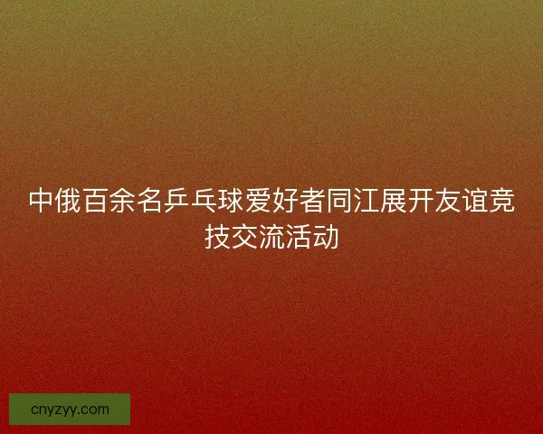 中俄百余名乒乓球爱好者同江展开友谊竞技交流活动