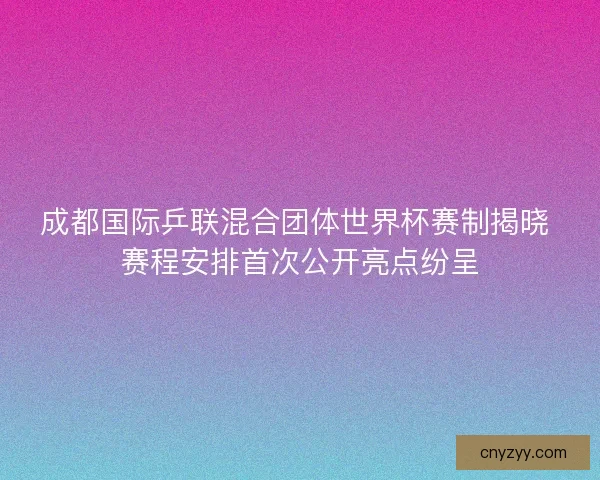 成都国际乒联混合团体世界杯赛制揭晓 赛程安排首次公开亮点纷呈