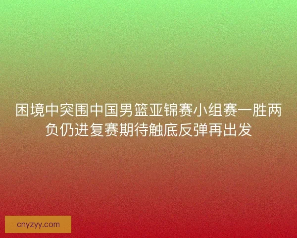 困境中突围中国男篮亚锦赛小组赛一胜两负仍进复赛期待触底反弹再出发 困境中突围中国男篮亚锦赛小组赛一胜两负仍进复赛期待触底反弹再出发