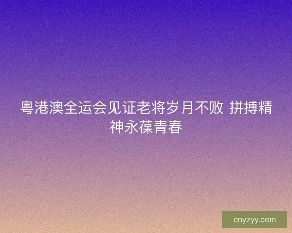 粤港澳全运会见证老将岁月不败 拼搏精神永葆青春