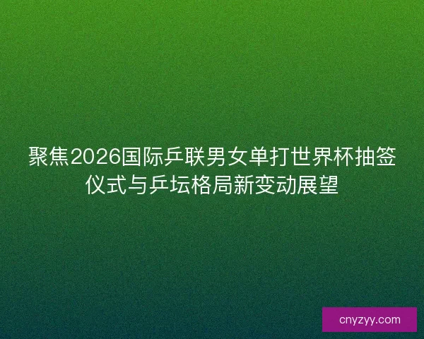 聚焦2026国际乒联男女单打世界杯抽签仪式与乒坛格局新变动展望
