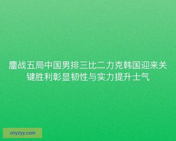 鏖战五局中国男排三比二力克韩国迎来关键胜利彰显韧性与实力提升士气