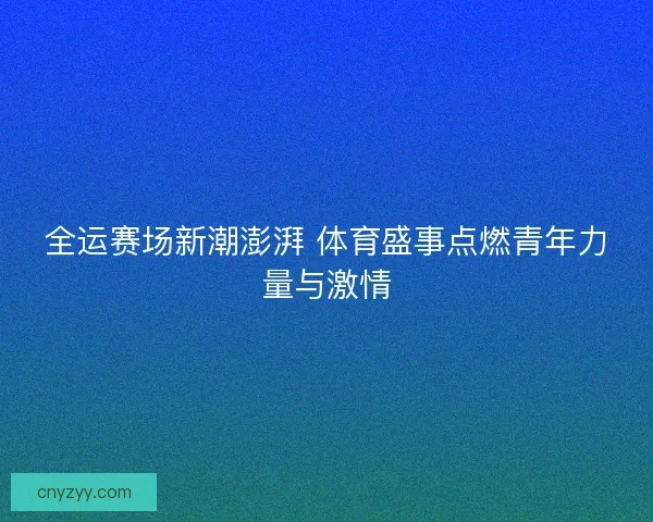 全运赛场新潮澎湃 体育盛事点燃青年力量与激情