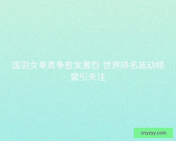 国羽女单竞争愈发激烈 世界排名波动频繁引关注