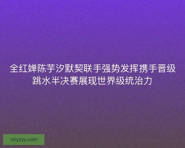 全红婵陈芋汐默契联手强势发挥携手晋级跳水半决赛展现世界级统治力