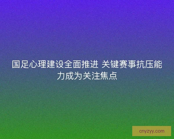 国足心理建设全面推进 关键赛事抗压能力成为关注焦点